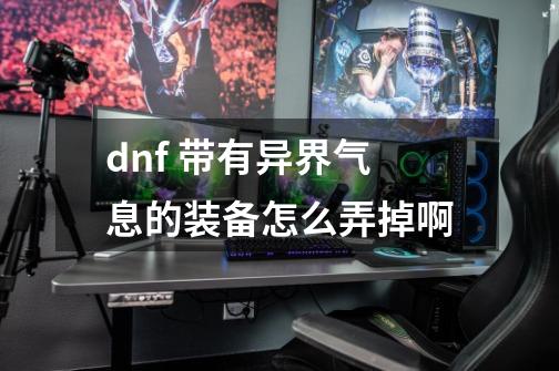 dnf 带有异界气息的装备怎么弄掉啊-第1张-游戏信息-龙启网