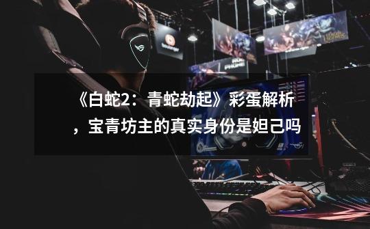 《白蛇2:青蛇劫起》彩蛋解析,宝青坊主的真实身份是妲己吗-第1张-游戏信息-龙启网