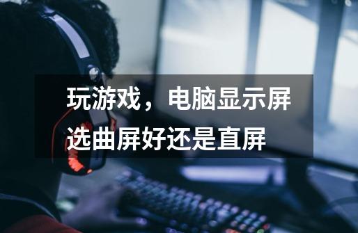 玩游戏,电脑显示屏选曲屏好还是直屏-第1张-游戏信息-龙启网