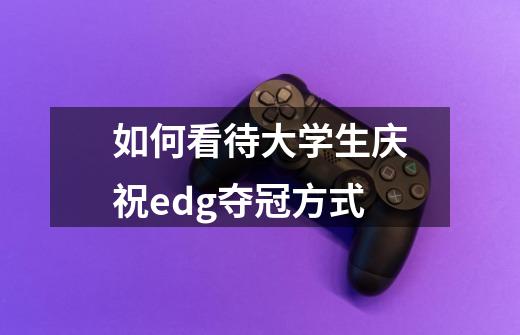 如何看待大学生庆祝edg夺冠方式-第1张-游戏信息-龙启网