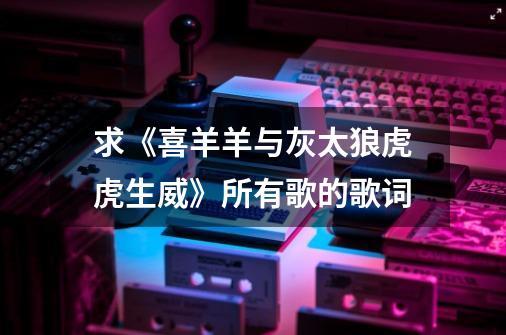 求《喜羊羊与灰太狼虎虎生威》所有歌的歌词-第1张-游戏信息-龙启网
