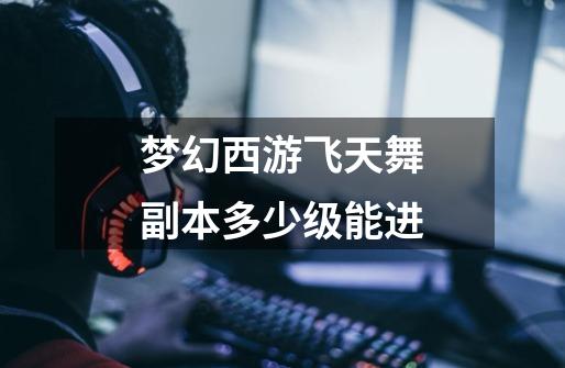 梦幻西游飞天舞副本多少级能进-第1张-游戏信息-龙启网