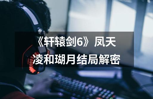 《轩辕剑6》凤天凌和瑚月结局解密-第1张-游戏信息-龙启网