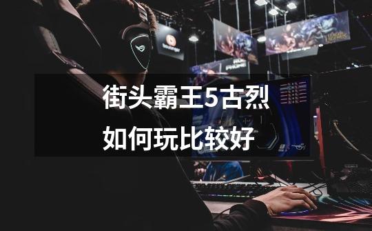 街头霸王5古烈如何玩比较好-第1张-游戏信息-龙启网