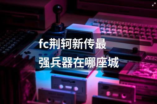 fc荆轲新传最强兵器在哪座城-第1张-游戏信息-龙启网