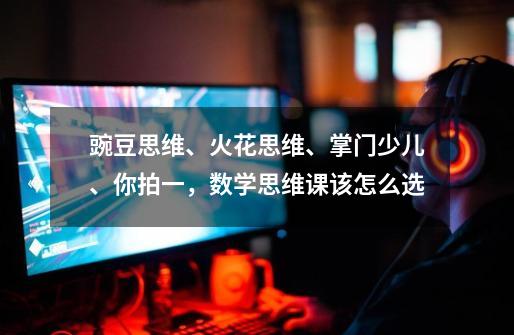 豌豆思维、火花思维、掌门少儿、你拍一,数学思维课该怎么选-第1张-游戏信息-龙启网