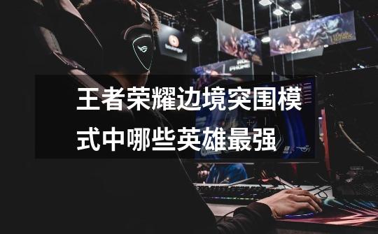 王者荣耀边境突围模式中哪些英雄最强-第1张-游戏信息-龙启网