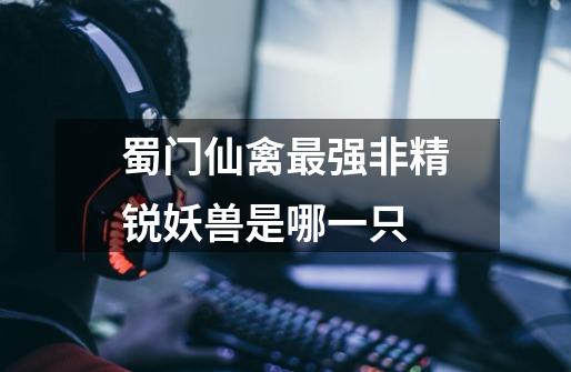 蜀门仙禽最强非精锐妖兽是哪一只-第1张-游戏信息-龙启网