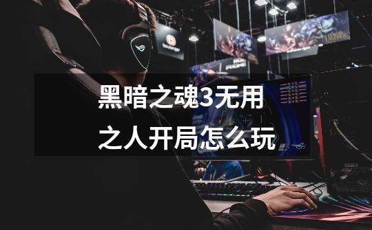 黑暗之魂3无用之人开局怎么玩-第1张-游戏信息-龙启网