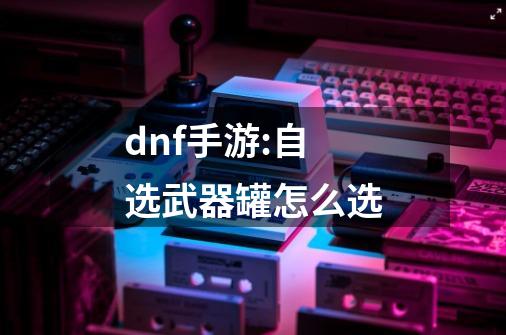 dnf手游:自选武器罐怎么选-第1张-游戏信息-龙启网