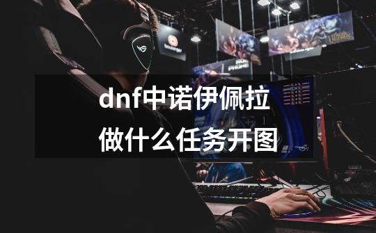 dnf中诺伊佩拉做什么任务开图-第1张-游戏信息-龙启网