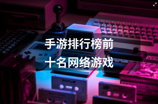 手游排行榜前十名网络游戏-第1张-游戏信息-龙启网