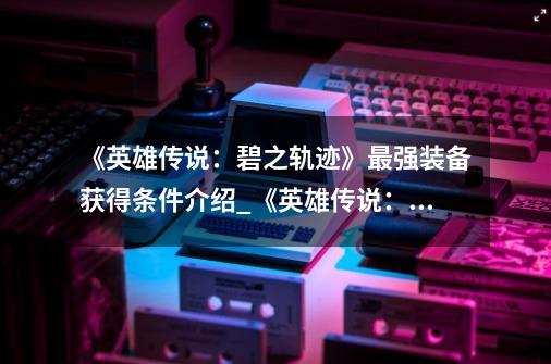 《英雄传说:碧之轨迹》最强装备获得条件介绍_《英雄传说:碧之轨迹》最强装备获得条件是什么-第1张-游戏信息-龙启网