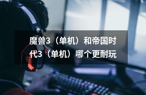魔兽3（单机）和帝国时代3（单机）哪个更耐玩-第1张-游戏信息-龙启网