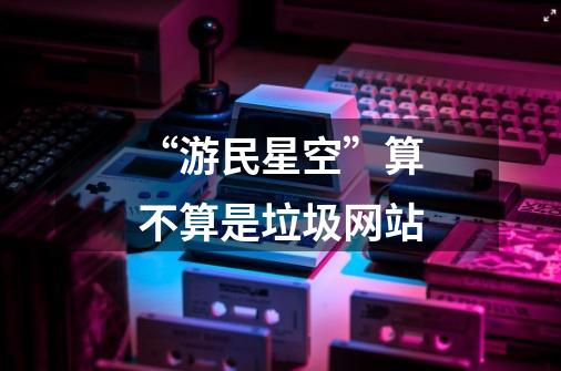 “游民星空”算不算是垃圾网站-第1张-游戏信息-龙启网