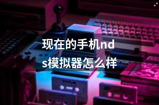 现在的手机nds模拟器怎么样-第1张-游戏信息-龙启网