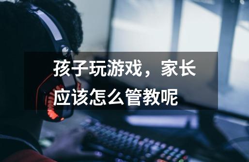 孩子玩游戏,家长应该怎么管教呢-第1张-游戏信息-龙启网