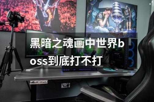 黑暗之魂画中世界boss到底打不打-第1张-游戏信息-龙启网