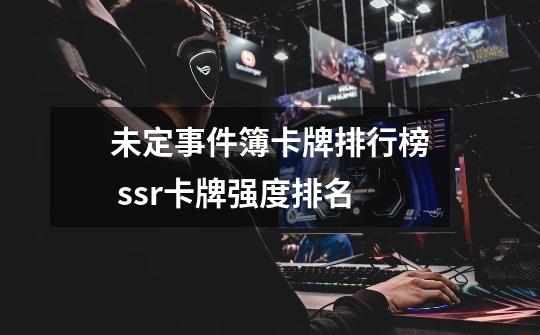 未定事件簿卡牌排行榜 ssr卡牌强度排名-第1张-游戏信息-龙启网
