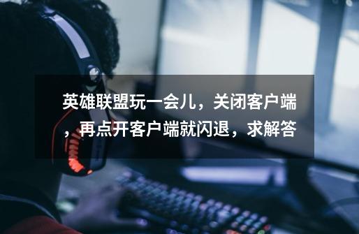 英雄联盟玩一会儿,关闭客户端,再点开客户端就闪退,求解答-第1张-游戏信息-龙启网