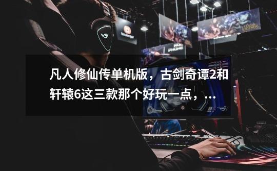 凡人修仙传单机版,古剑奇谭2和轩辕6这三款那个好玩一点,大体介绍一下-第1张-游戏信息-龙启网
