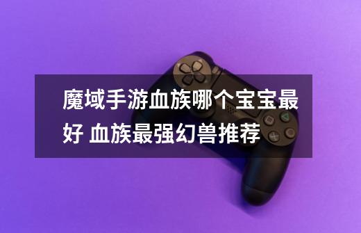 魔域手游血族哪个宝宝最好 血族最强幻兽推荐-第1张-游戏信息-龙启网