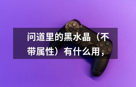 问道里的黑水晶（不带属性）有什么用，-第1张-游戏信息-龙启网