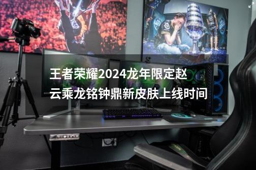 王者荣耀2024龙年限定赵云乘龙铭钟鼎新皮肤上线时间-第1张-游戏信息-龙启网