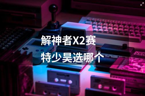 解神者X2赛特少昊选哪个-第1张-游戏信息-龙启网