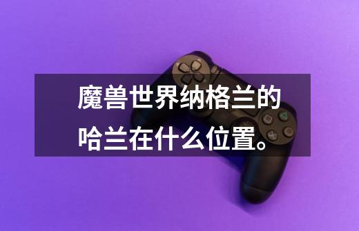 魔兽世界纳格兰的哈兰在什么位置。-第1张-游戏信息-龙启网