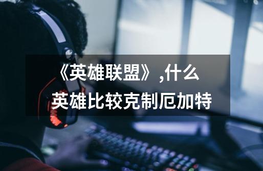 《英雄联盟》,什么英雄比较克制厄加特-第1张-游戏信息-龙启网