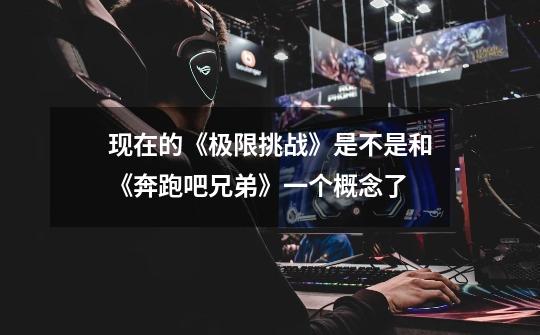 现在的《极限挑战》是不是和《奔跑吧兄弟》一个概念了-第1张-游戏信息-龙启网