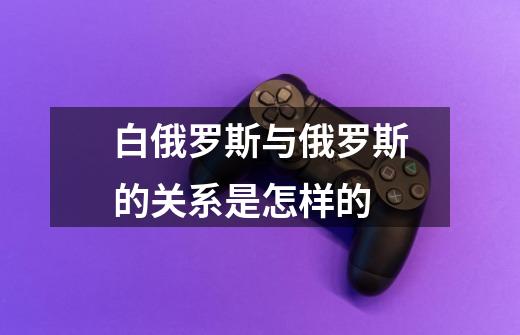 白俄罗斯与俄罗斯的关系是怎样的-第1张-游戏信息-龙启网