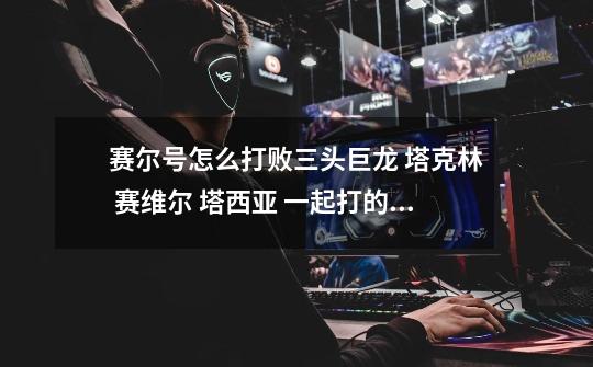 赛尔号怎么打败三头巨龙 塔克林 赛维尔 塔西亚 一起打的那个-第1张-游戏信息-龙启网