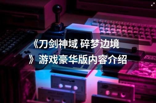 《刀剑神域 碎梦边境》游戏豪华版内容介绍-第1张-游戏信息-龙启网