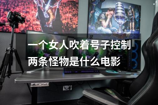 一个女人吹着号子控制两条怪物是什么电影-第1张-游戏信息-龙启网