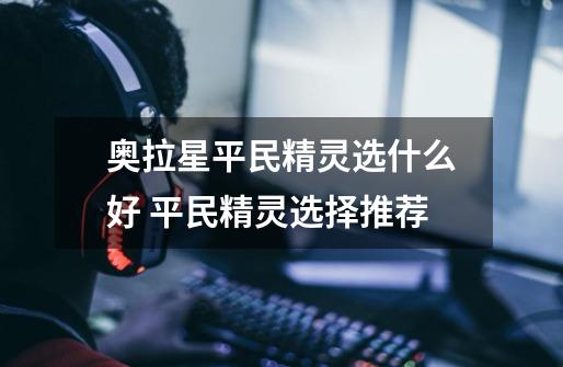奥拉星平民精灵选什么好 平民精灵选择推荐-第1张-游戏信息-龙启网