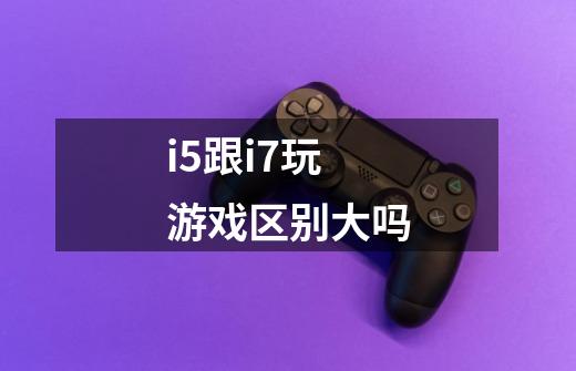 i5跟i7玩游戏区别大吗-第1张-游戏信息-龙启网