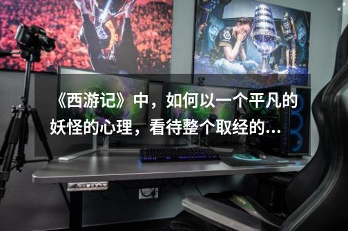 《西游记》中,如何以一个平凡的妖怪的心理,看待整个取经的过程-第1张-游戏信息-龙启网