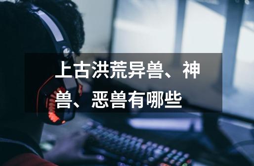 上古洪荒异兽、神兽、恶兽有哪些-第1张-游戏信息-龙启网
