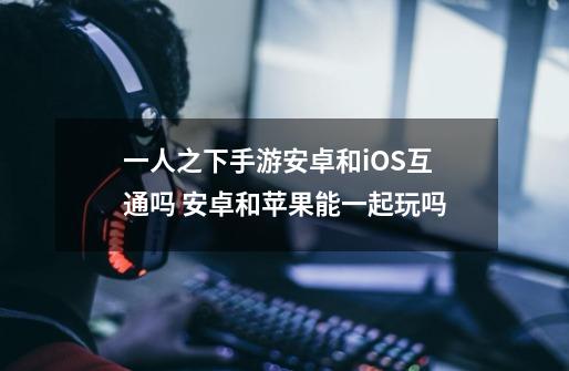 一人之下手游安卓和iOS互通吗 安卓和苹果能一起玩吗-第1张-游戏信息-龙启网