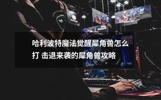 哈利波特魔法觉醒犀角兽怎么打 击退来袭的犀角兽攻略-第1张-游戏信息-龙启网