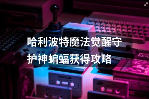 哈利波特魔法觉醒守护神蝙蝠获得攻略-第1张-游戏信息-龙启网