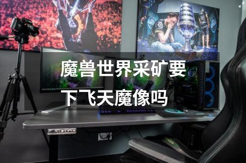魔兽世界采矿要下飞天魔像吗-第1张-游戏信息-龙启网