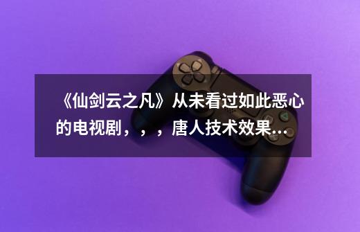 《仙剑云之凡》从未看过如此恶心的电视剧，，，唐人技术效果实力不行，还非喜欢发展仙侠这一块……《古剑-第1张-游戏信息-龙启网