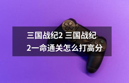 三国战纪2 三国战纪2一命通关怎么打高分-第1张-游戏信息-龙启网