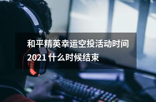和平精英幸运空投活动时间2021 什么时候结束-第1张-游戏信息-龙启网