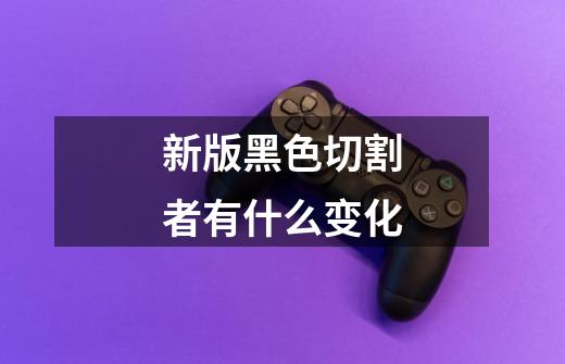 新版黑色切割者有什么变化-第1张-游戏信息-龙启网
