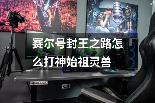 赛尔号封王之路怎么打神始祖灵兽-第1张-游戏信息-龙启网