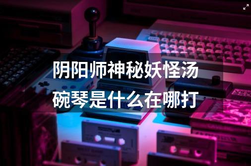 阴阳师神秘妖怪汤碗琴是什么在哪打-第1张-游戏信息-龙启网